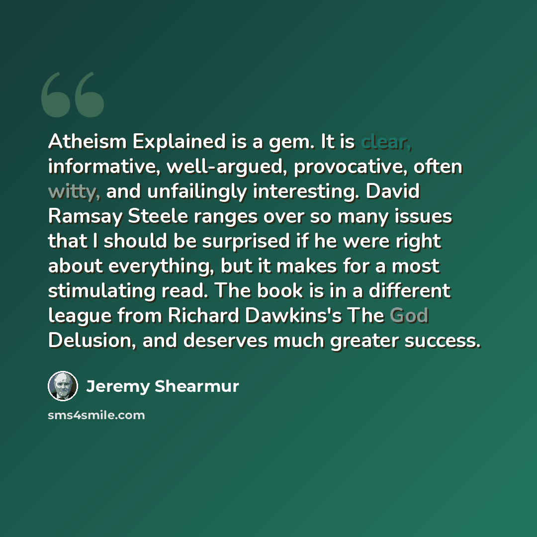 “Atheism Explained is a gem. It is clear, informative, well-argued, provocative, often witty, and unfailingly interesting. David Ramsay Steele ranges over so many issues that I should be surprised if he were right about everything, but it makes for a most stimulating read. The book is in a…” quote by Jeremy Shearmur