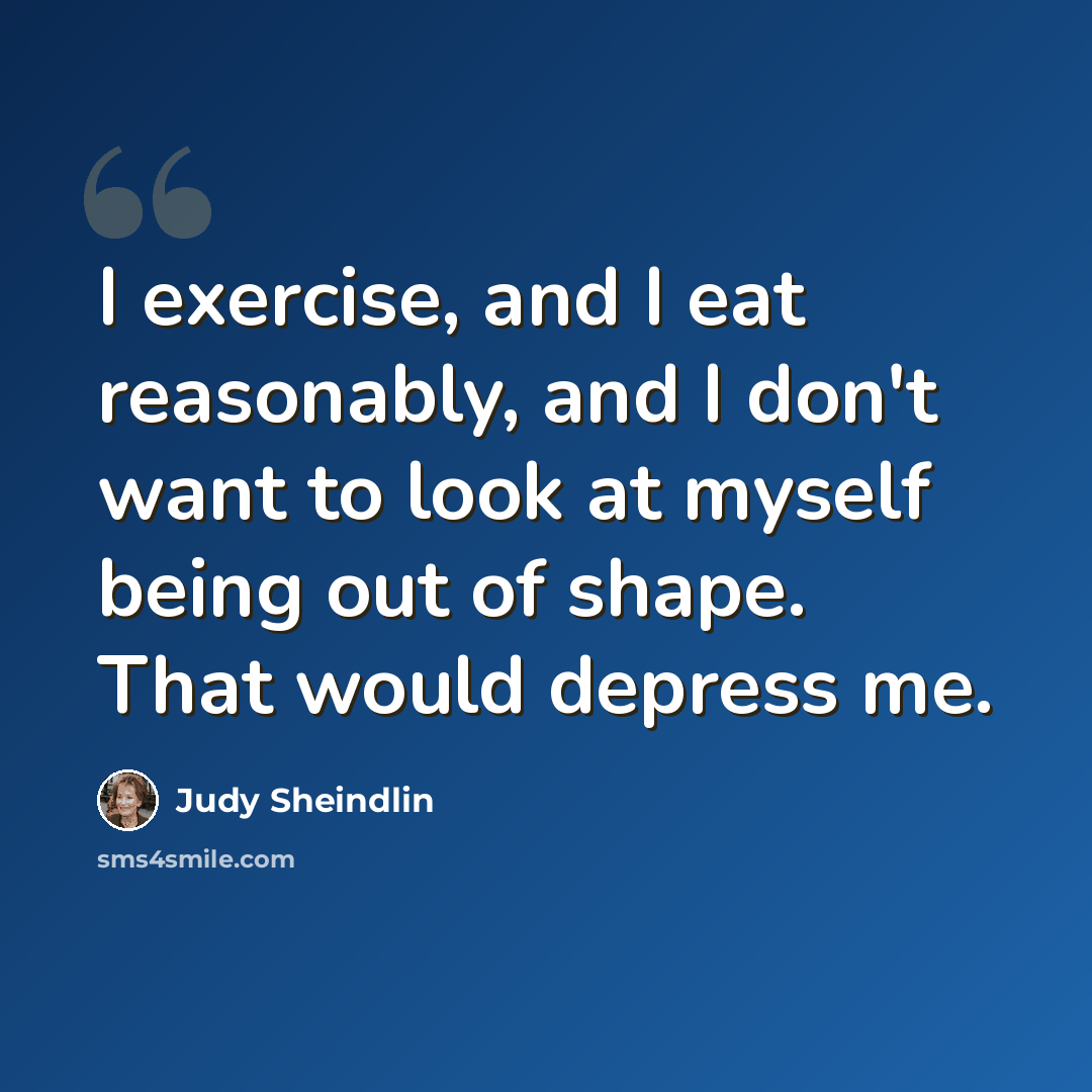 “I exercise, and I eat reasonably, and I don't want to look at myself being out of shape. That would depress me.” quote by Judy Sheindlin