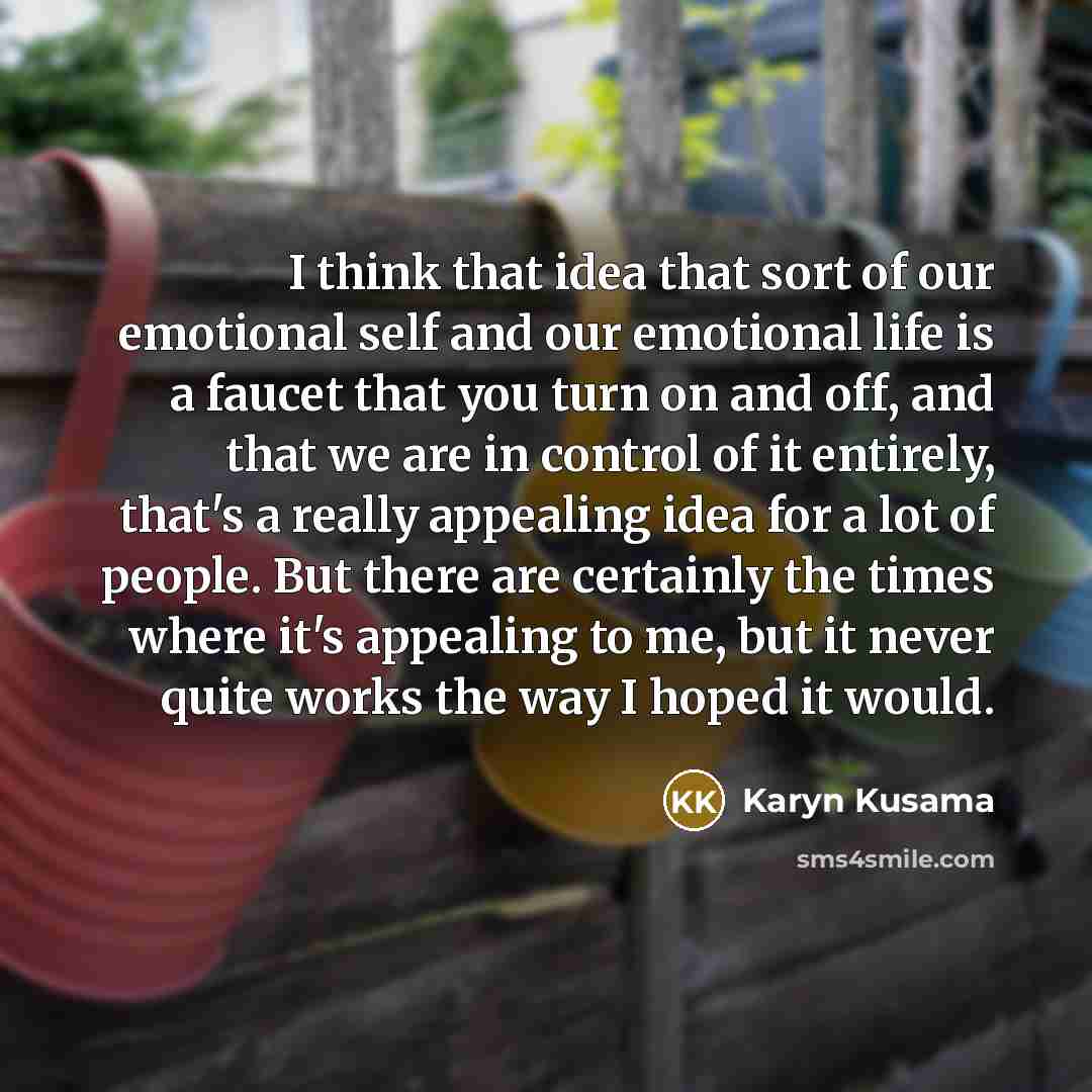 “I think that idea that sort of our emotional self and our emotional life is a faucet that you turn on and off, and that we are in control of it entirely, that's a really appealing idea for a lot of people. But there are certainly the times where it's appealing to me, but it never quite works the…” quote by Karyn Kusama