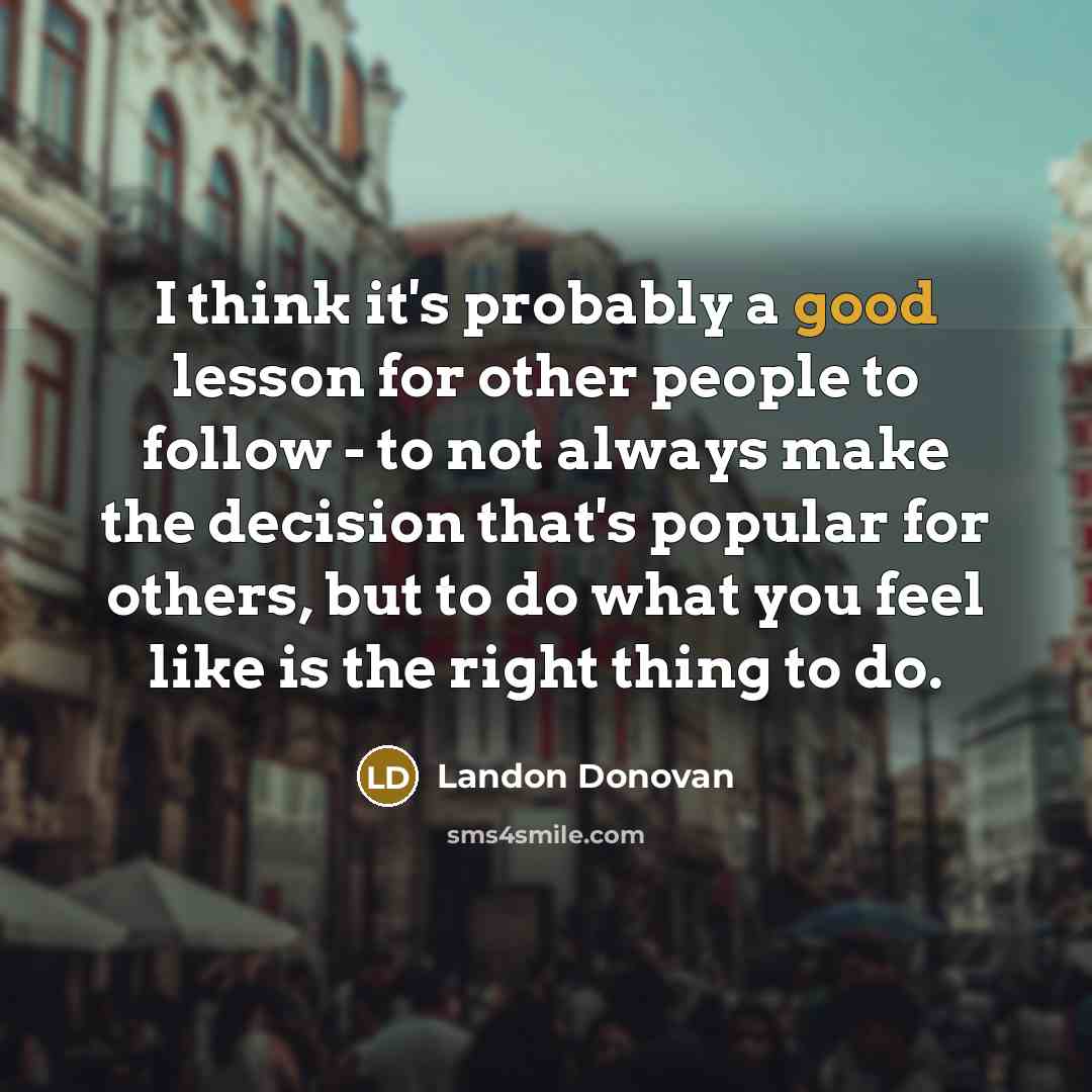 “I think it's probably a good lesson for other people to follow - to not always make the decision that's popular for others, but to do what you feel like is the right thing to do.” quote by Landon Donovan