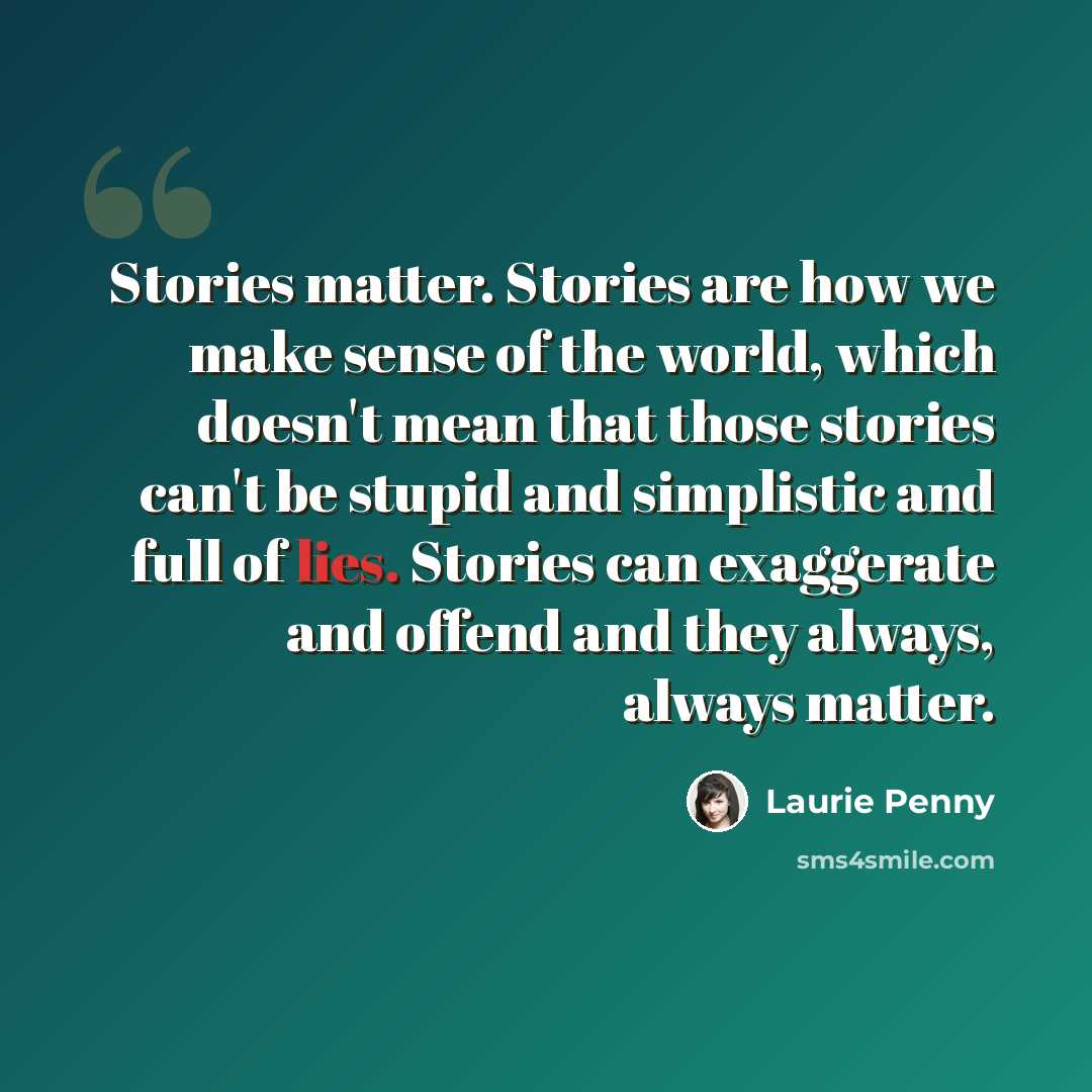 “Stories matter. Stories are how we make sense of the world, which doesn't mean that those stories can't be stupid and simplistic and full of lies. Stories can exaggerate and offend and they always, always matter.” quote by Laurie Penny