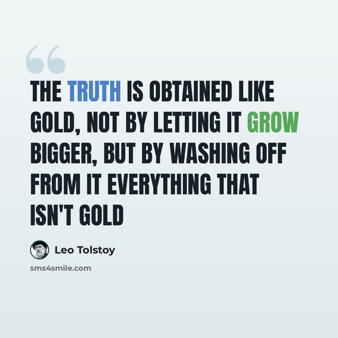 “The truth is obtained like gold, not by letting it grow bigger, but by washing off from it everything that isn't gold” quote by Leo Tolstoy