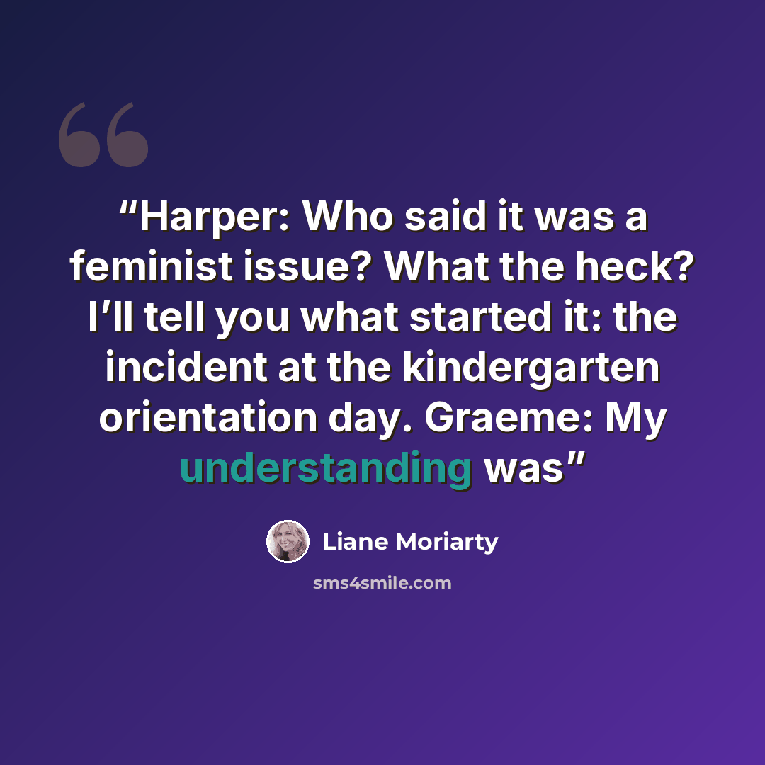 “Harper: Who said it was a feminist issue? What the heck? I’ll tell you what started it: the incident at the kindergarten orientation day. Graeme: My understanding was” quote by Liane Moriarty