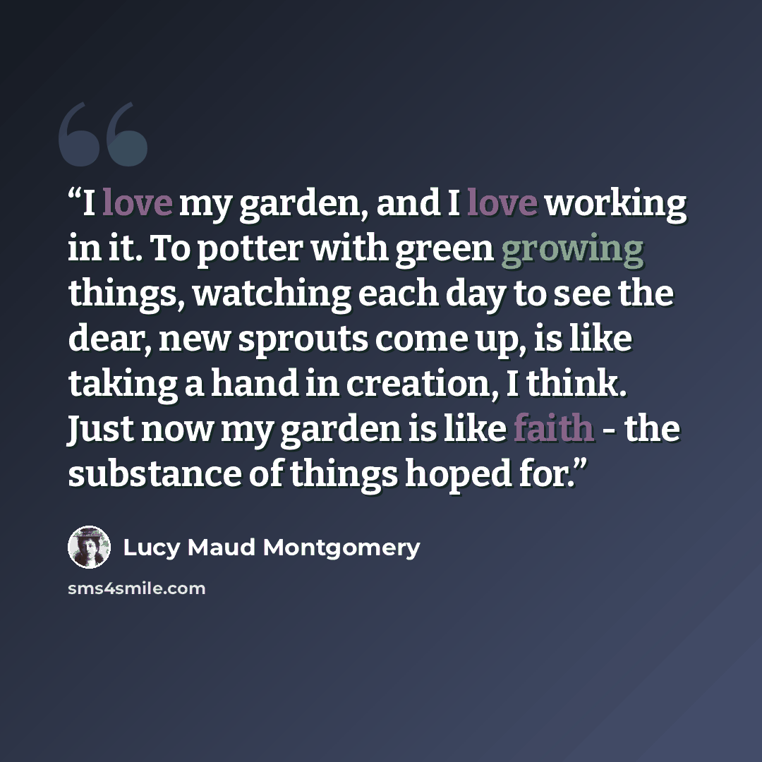 “I love my garden, and I love working in it. To potter with green growing things, watching each day to see the dear, new sprouts come up, is like taking a hand in creation, I think. Just now my garden is like faith - the substance of things hoped for.” quote by Lucy Maud Montgomery