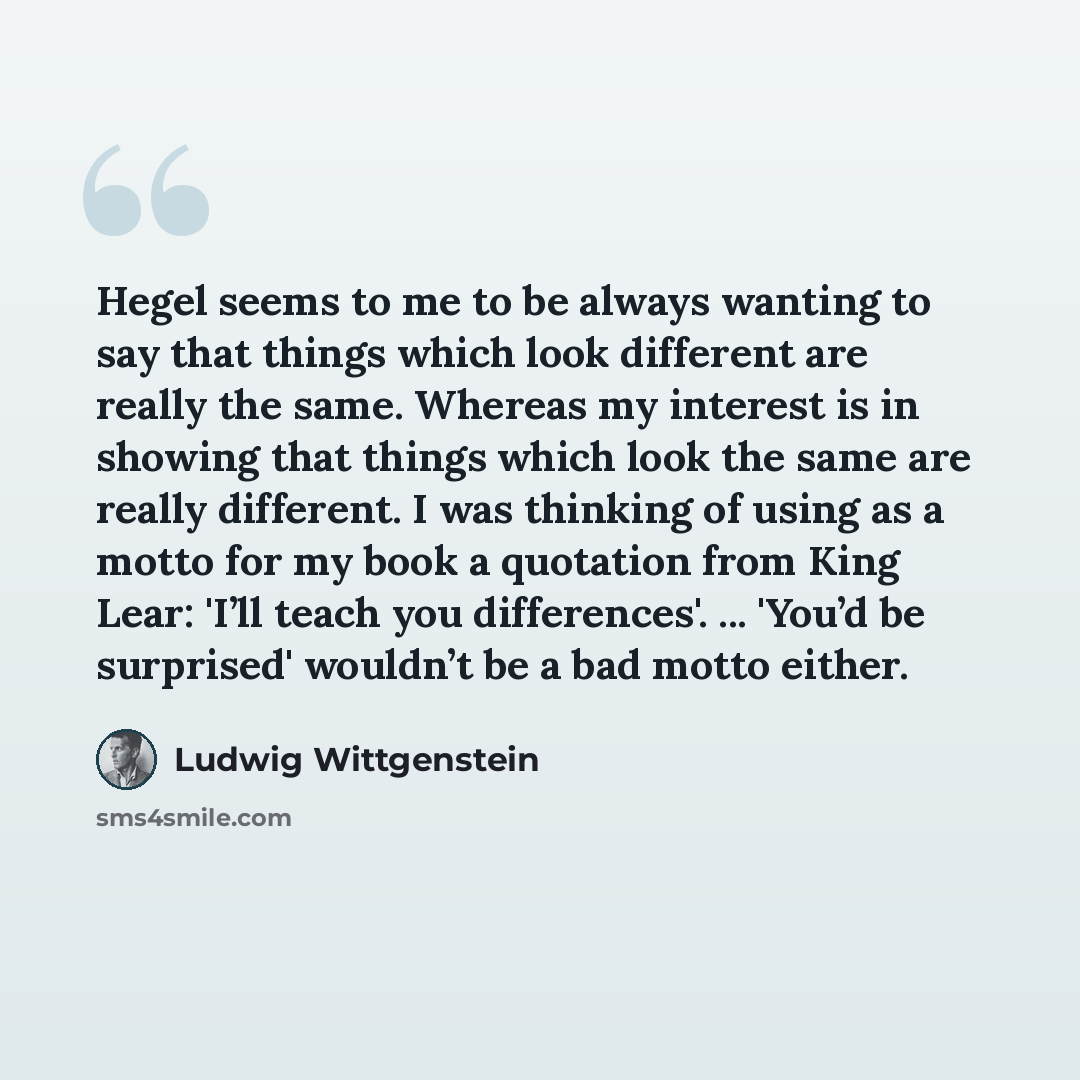 “Hegel seems to me to be always wanting to say that things which look different are really the same. Whereas my interest is in showing that things which look the same are really different. I was thinking of using as a motto for my book a quotation from King Lear: 'I’ll teach you differences'…” quote by Ludwig Wittgenstein