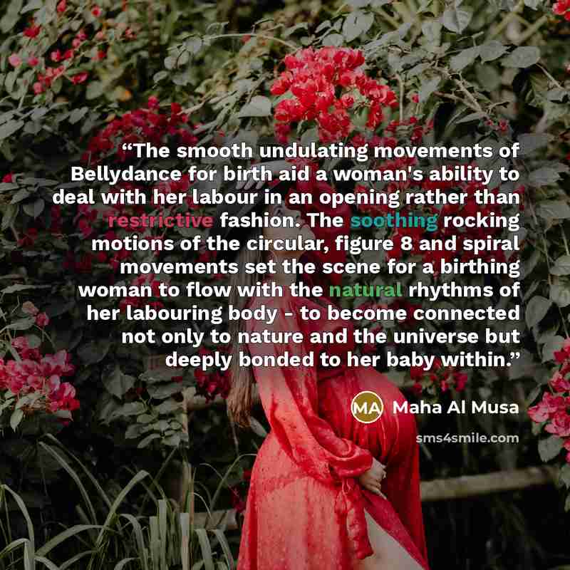 “The smooth undulating movements of Bellydance for birth aid a woman's ability to deal with her labour in an opening rather than restrictive fashion. The soothing rocking motions of the circular, figure 8 and spiral movements set the scene for a birthing woman to flow with the natural rhythms of…” quote by Maha Al Musa