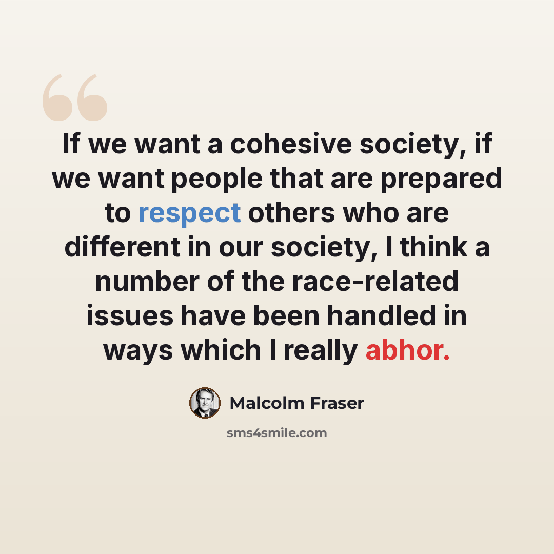 “If we want a cohesive society, if we want people that are prepared to respect others who are different in our society, I think a number of the race-related issues have been handled in ways which I really abhor.” quote by Malcolm Fraser