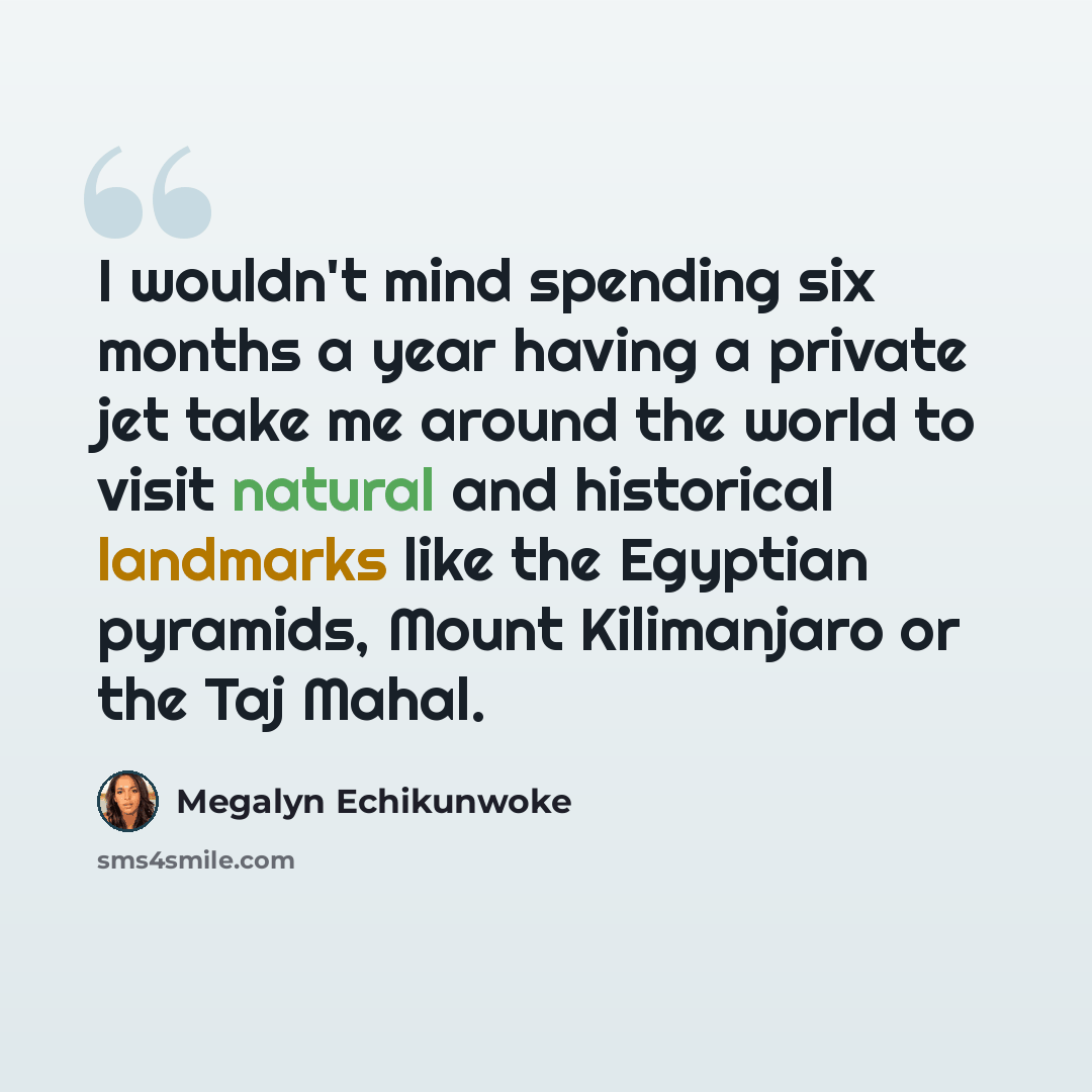 “I wouldn't mind spending six months a year having a private jet take me around the world to visit natural and historical landmarks like the Egyptian pyramids, Mount Kilimanjaro or the Taj Mahal.” quote by Megalyn Echikunwoke