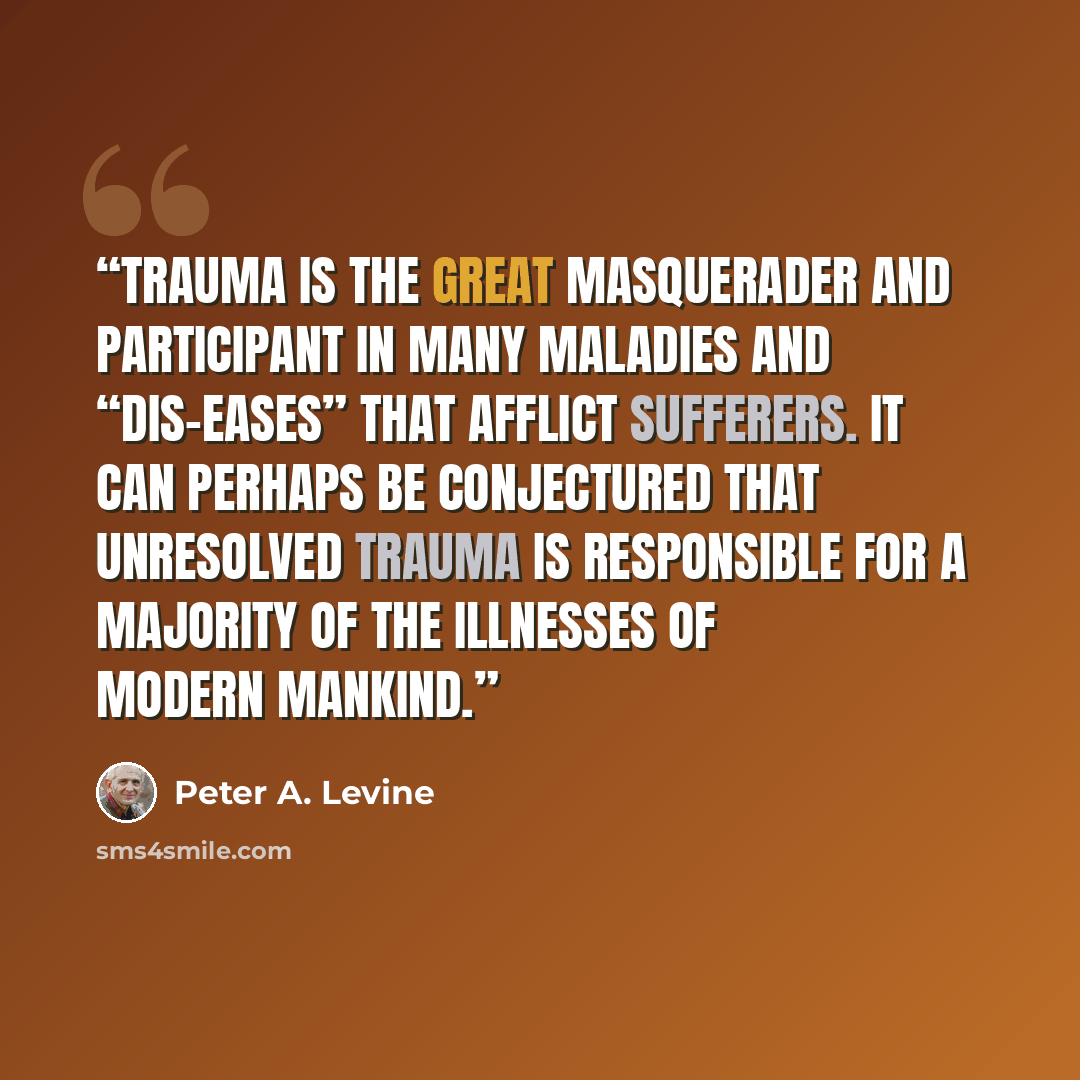 “Trauma is the great masquerader and participant in many maladies and “dis-eases” that afflict sufferers. It can perhaps be conjectured that unresolved trauma is responsible for a majority of the illnesses of modern mankind.” quote by Peter A. Levine