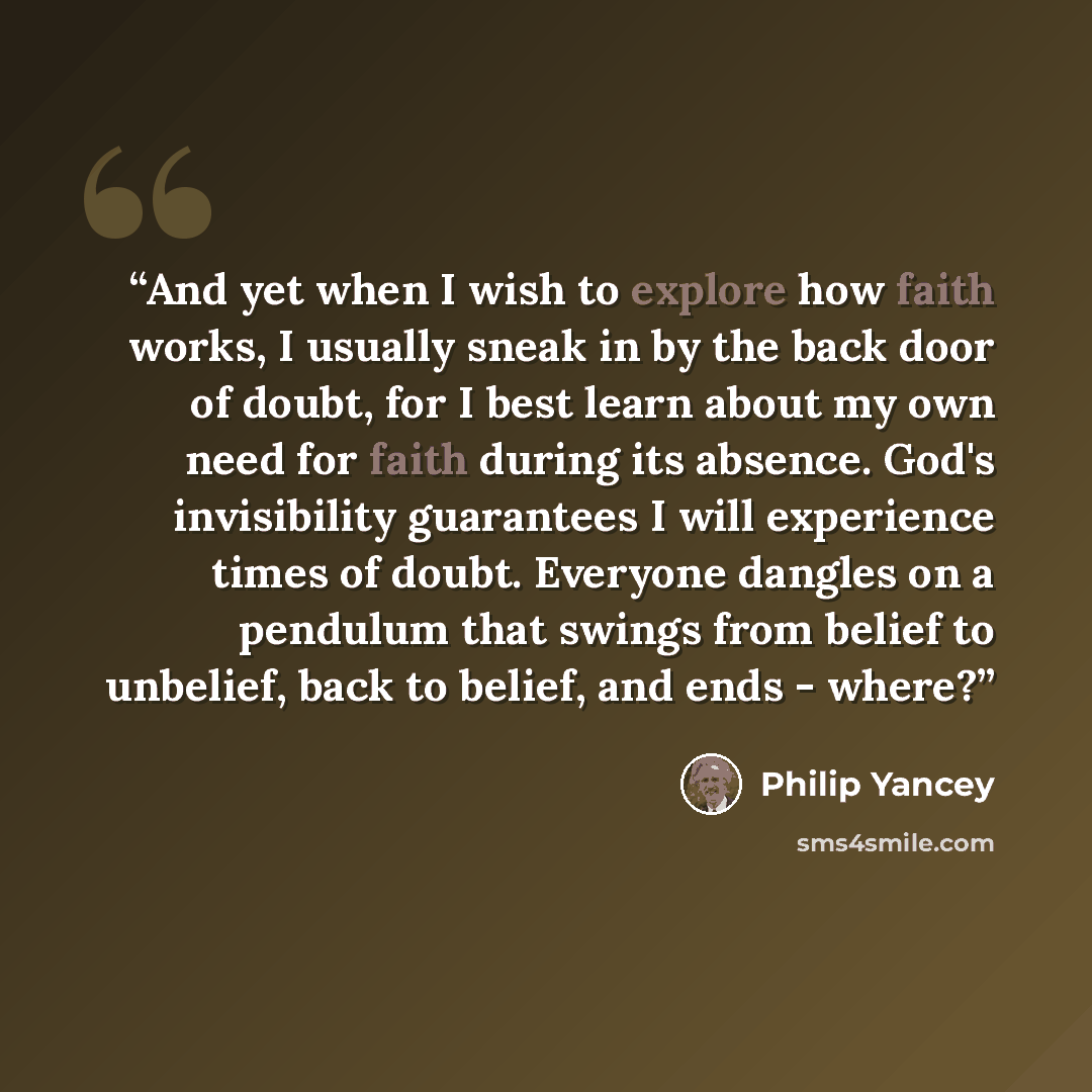 “And yet when I wish to explore how faith works, I usually sneak in by the back door of doubt, for I best learn about my own need for faith during its absence. God's invisibility guarantees I will experience times of doubt. Everyone dangles on a pendulum that swings from belief to unbelief, back to…” quote by Philip Yancey