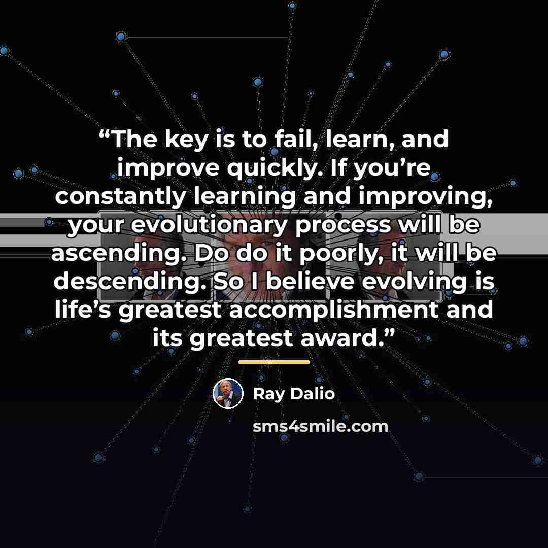“The key is to fail, learn, and improve quickly. If you’re constantly learning and improving, your evolutionary process will be ascending. Do do it poorly, it will be descending. So I believe evolving is life’s greatest accomplishment and its greatest award.” quote by Ray Dalio