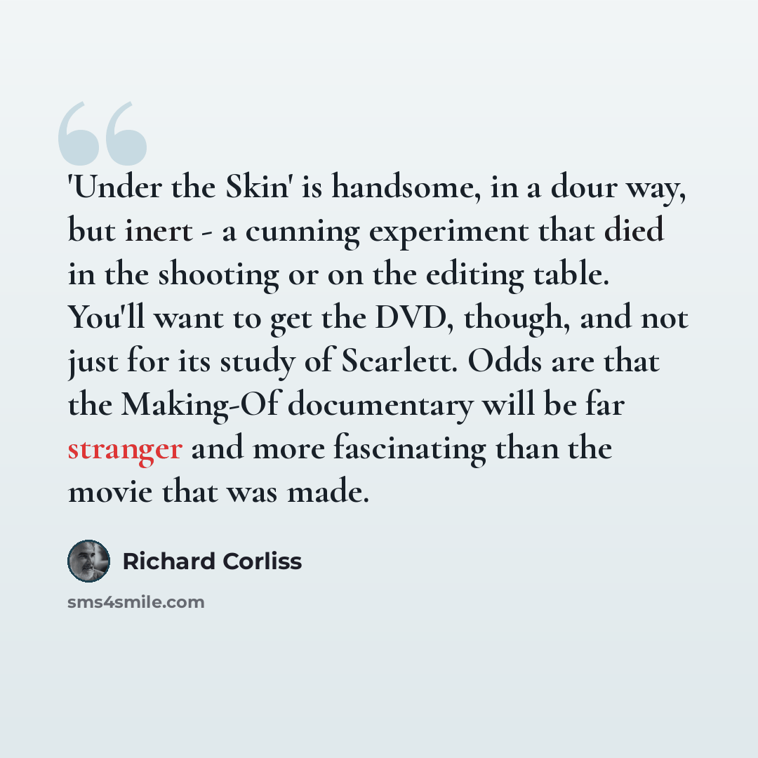 “'Under the Skin' is handsome, in a dour way, but inert - a cunning experiment that died in the shooting or on the editing table. You'll want to get the DVD, though, and not just for its study of Scarlett. Odds are that the Making-Of documentary will be far stranger and more fascinating than the…” quote by Richard Corliss