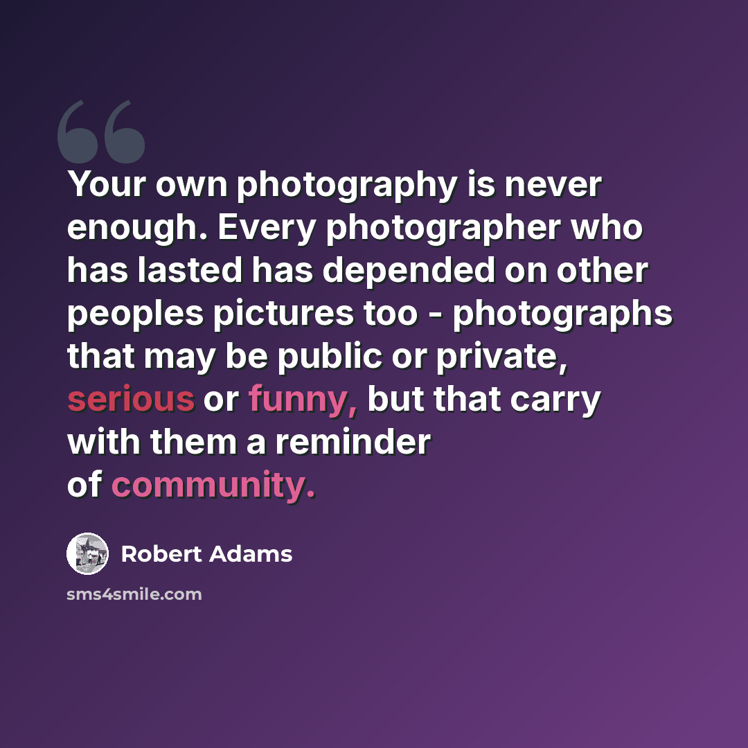 “Your own photography is never enough. Every photographer who has lasted has depended on other peoples pictures too - photographs that may be public or private, serious or funny, but that carry with them a reminder of community.” quote by Robert Adams