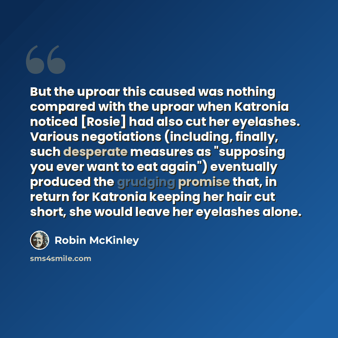 “But the uproar this caused was nothing compared with the uproar when Katronia noticed [Rosie] had also cut her eyelashes. Various negotiations (including, finally, such desperate measures as "supposing you ever want to eat again") eventually produced the grudging promise that, in return for…” quote by Robin McKinley