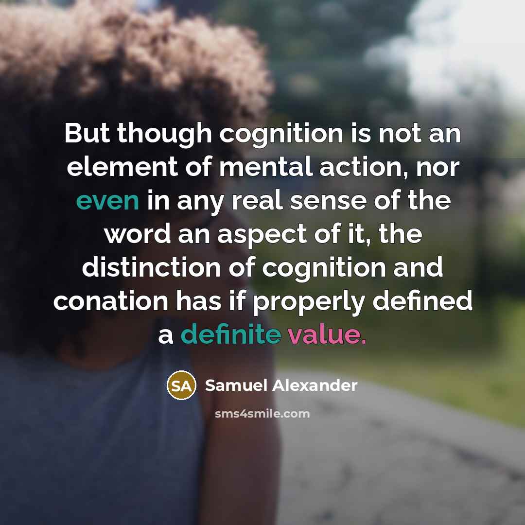 “But though cognition is not an element of mental action, nor even in any real sense of the word an aspect of it, the distinction of cognition and conation has if properly defined a definite value.” quote by Samuel Alexander