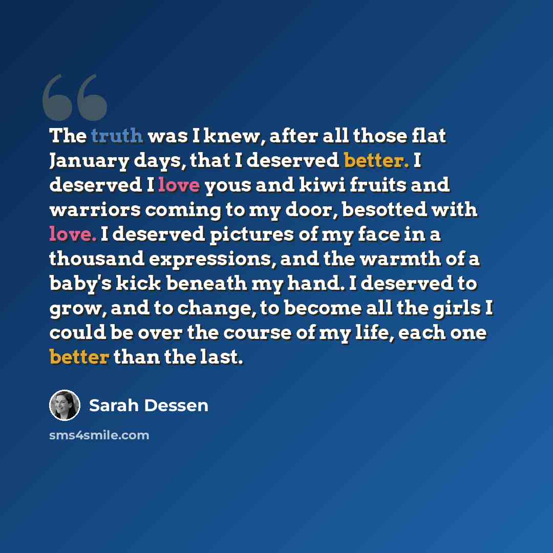 “The truth was I knew, after all those flat January days, that I deserved better. I deserved I love yous and kiwi fruits and warriors coming to my door, besotted with love. I deserved pictures of my face in a thousand expressions, and the warmth of a baby's kick beneath my hand. I deserved to grow…” quote by Sarah Dessen