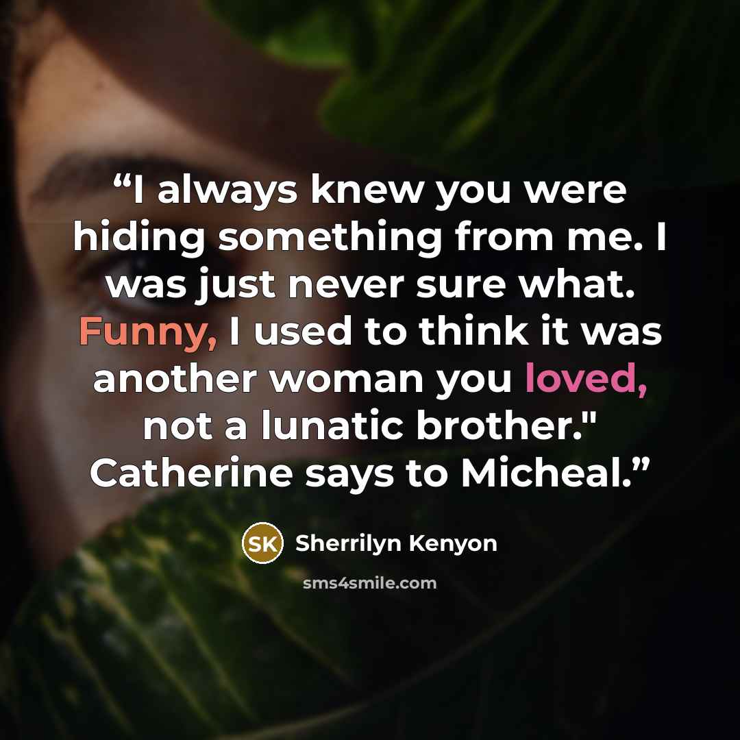 “I always knew you were hiding something from me. I was just never sure what. Funny, I used to think it was another woman you loved, not a lunatic brother." Catherine says to Micheal.” quote by Sherrilyn Kenyon