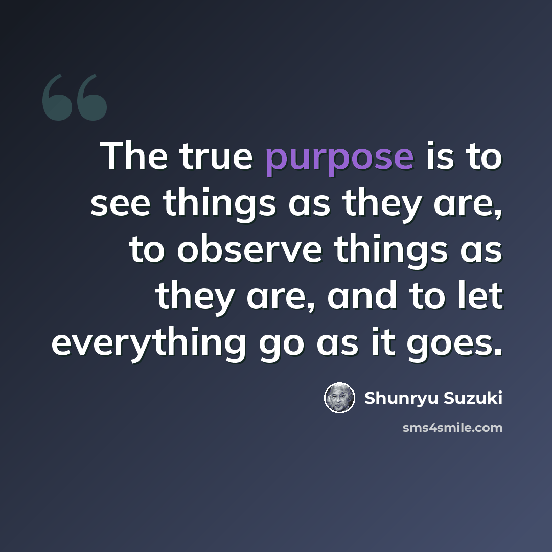 “The true purpose is to see things as they are, to observe things as they are, and to let everything go as it goes.” quote by Shunryu Suzuki