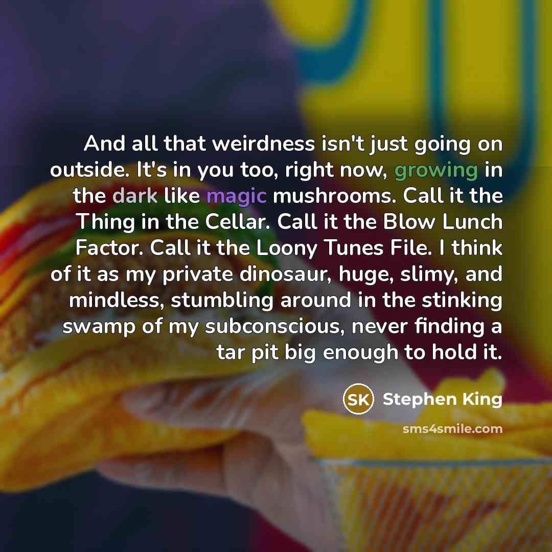 “And all that weirdness isn't just going on outside. It's in you too, right now, growing in the dark like magic mushrooms. Call it the Thing in the Cellar. Call it the Blow Lunch Factor. Call it the Loony Tunes File. I think of it as my private dinosaur, huge, slimy, and mindless, stumbling around…” quote by Stephen King