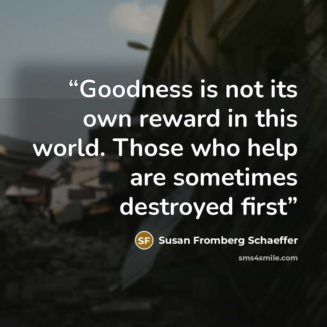 “Goodness is not its own reward in this world. Those who help are sometimes destroyed first” quote by Susan Fromberg Schaeffer
