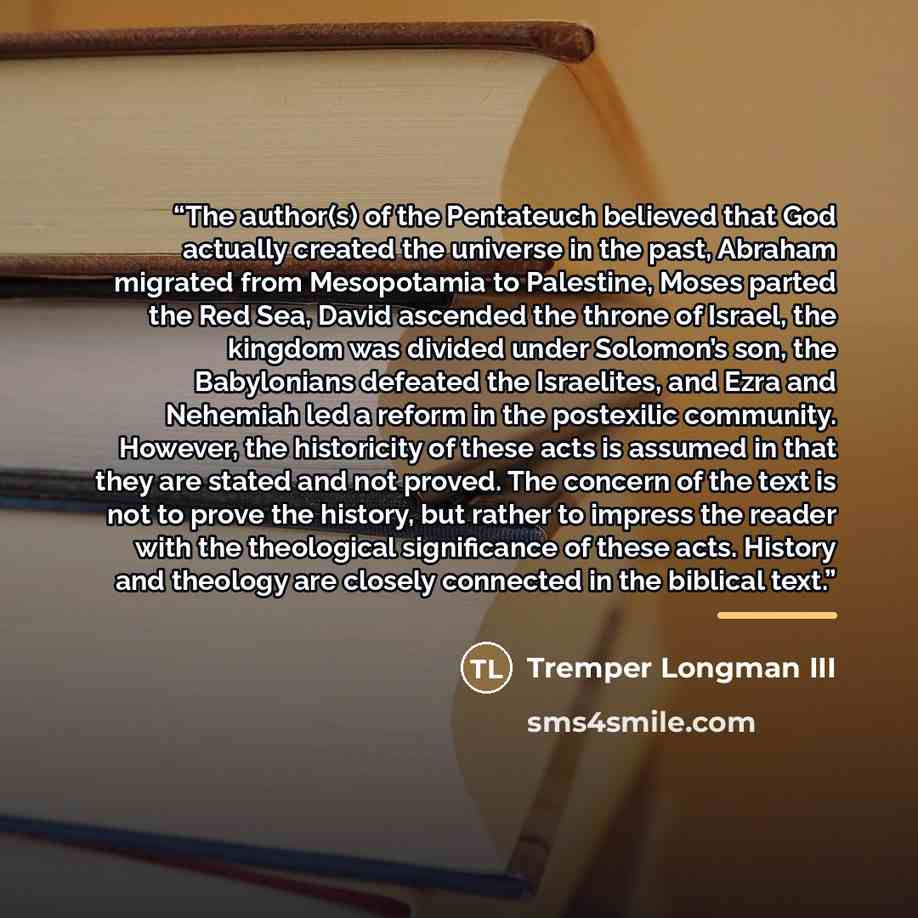 “The author(s) of the Pentateuch believed that God actually created the universe in the past, Abraham migrated from Mesopotamia to Palestine, Moses parted the Red Sea, David ascended the throne of Israel, the kingdom was divided under Solomon’s son, the Babylonians defeated the Israelites, and Ezra…” quote by Tremper Longman III