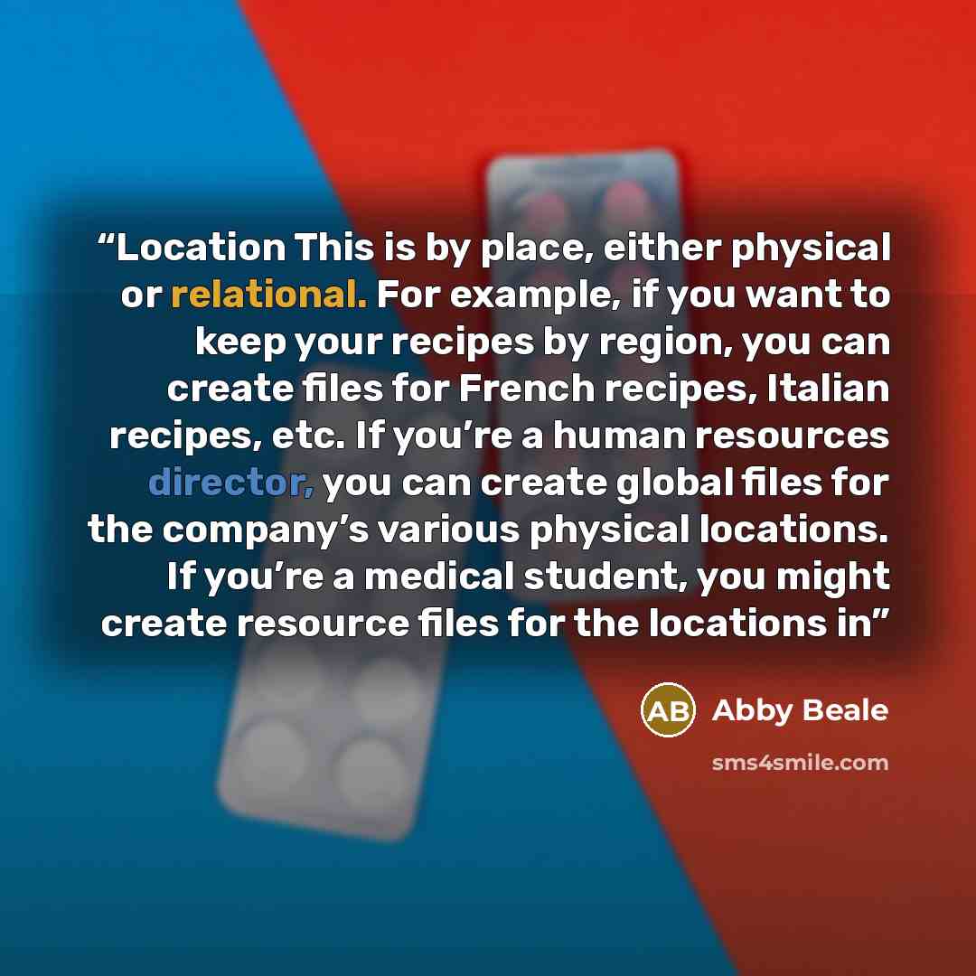 “Location This is by place, either physical or relational. For example, if you want to keep your recipes by region, you can create files for French recipes, Italian recipes, etc. If you’re a human resources director, you can create global files for the company’s various physical locations. If…” quote by Abby Beale