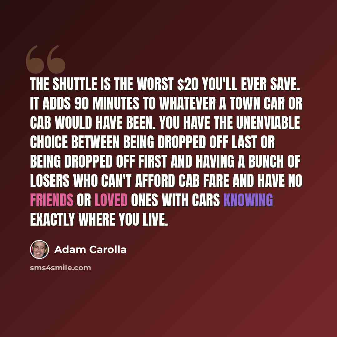 “The shuttle is the worst $20 you'll ever save. It adds 90 minutes to whatever a Town Car or cab would have been. You have the unenviable choice between being dropped off last or being dropped off first and having a bunch of losers who can't afford cab fare and have no friends or loved ones with…” quote by Adam Carolla