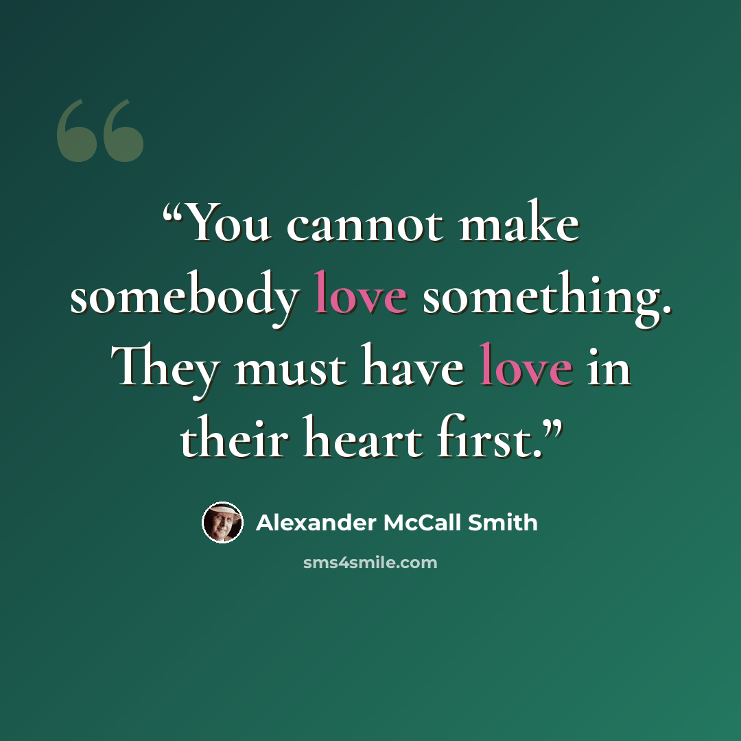 “You cannot make somebody love something. They must have love in their heart first.” quote by Alexander McCall Smith
