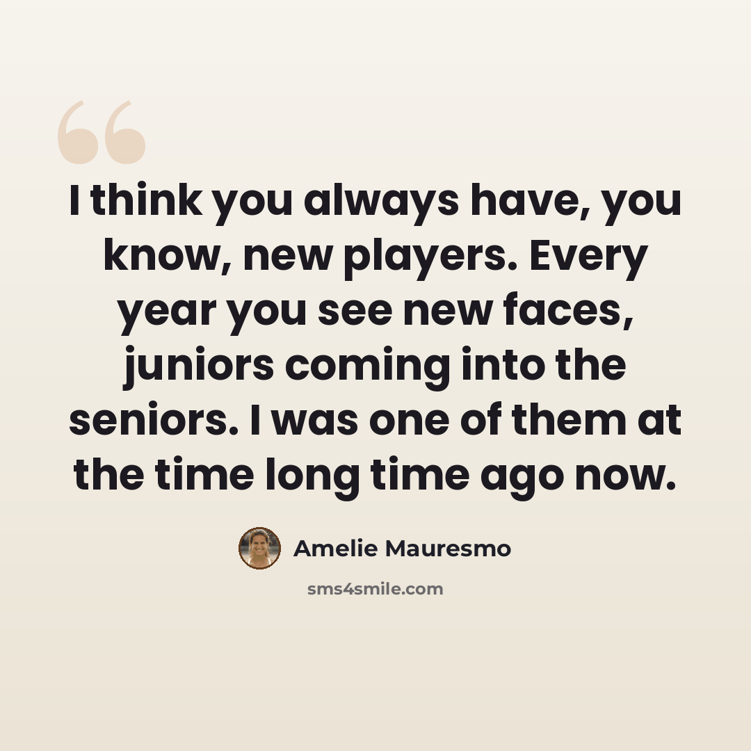 “I think you always have, you know, new players. Every year you see new faces, juniors coming into the seniors. I was one of them at the time long time ago now.” quote by Amelie Mauresmo