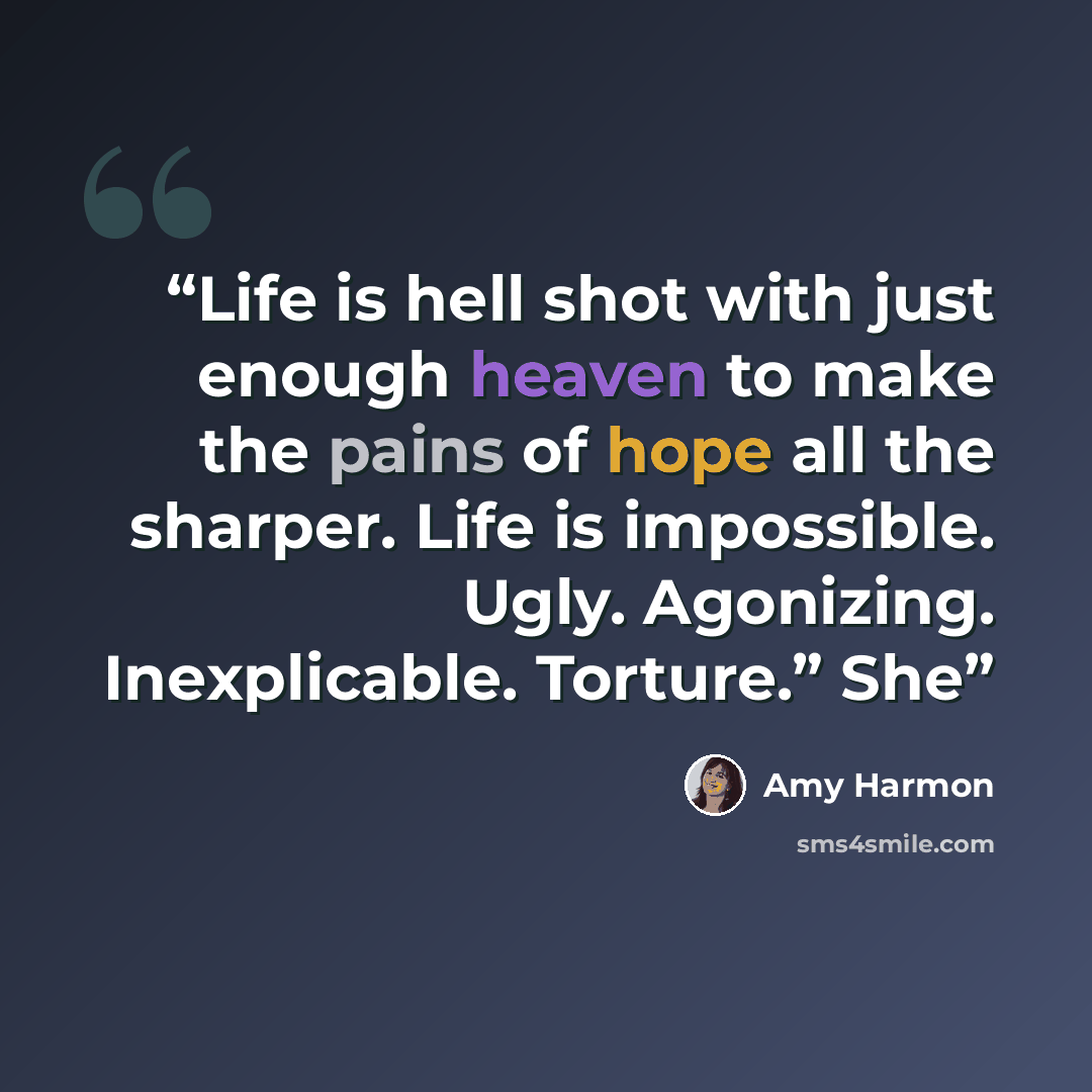 “Life is hell shot with just enough heaven to make the pains of hope all the sharper. Life is impossible. Ugly. Agonizing. Inexplicable. Torture.” She” quote by Amy Harmon