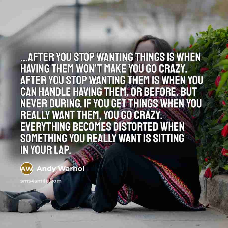 “...after you stop wanting things is when having them won't make you go crazy. After you stop wanting them is when you can handle having them. Or before. But never during. If you get things when you really want them, you go crazy. Everything becomes distorted when something you really want is…” quote by Andy Warhol