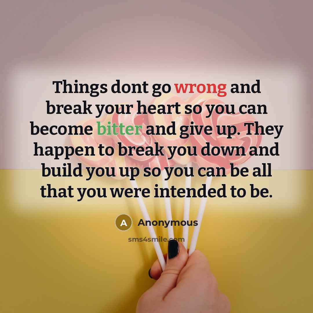 “Things dont go wrong and break your heart so you can become bitter and give up. They happen to break you down and build you up so you can be all that you were intended to be.” quote by Anonymous