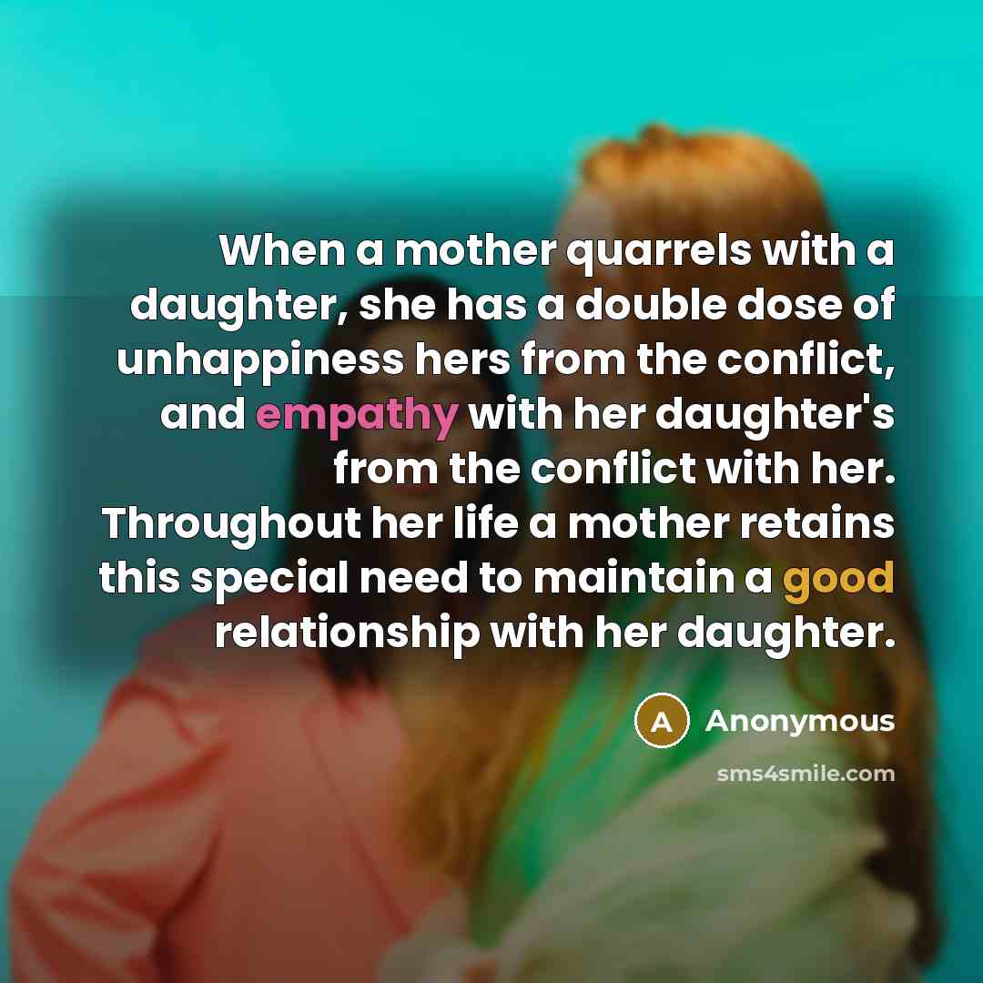 “When a mother quarrels with a daughter, she has a double dose of unhappiness hers from the conflict, and empathy with her daughter's from the conflict with her. Throughout her life a mother retains this special need to maintain a good relationship with her daughter.” quote by Anonymous