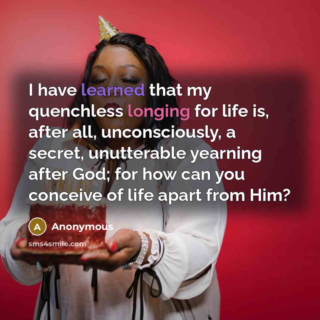 “I have learned that my quenchless longing for life is, after all, unconsciously, a secret, unutterable yearning after God; for how can you conceive of life apart from Him?” quote by Anonymous
