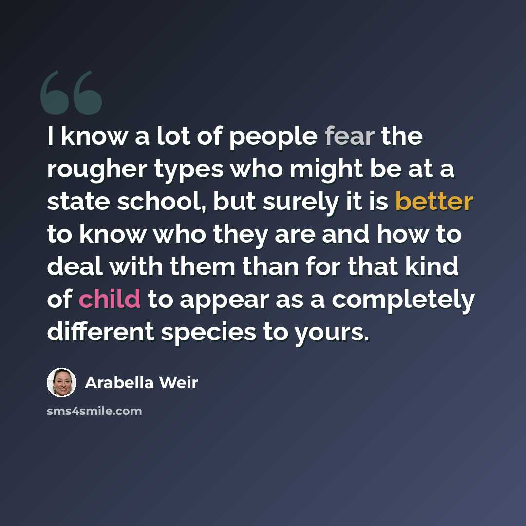 “I know a lot of people fear the rougher types who might be at a state school, but surely it is better to know who they are and how to deal with them than for that kind of child to appear as a completely different species to yours.” quote by Arabella Weir