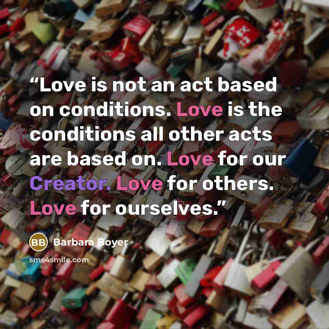 “Love is not an act based on conditions. Love is the conditions all other acts are based on. Love for our Creator. Love for others. Love for ourselves.” quote by Barbara Boyer