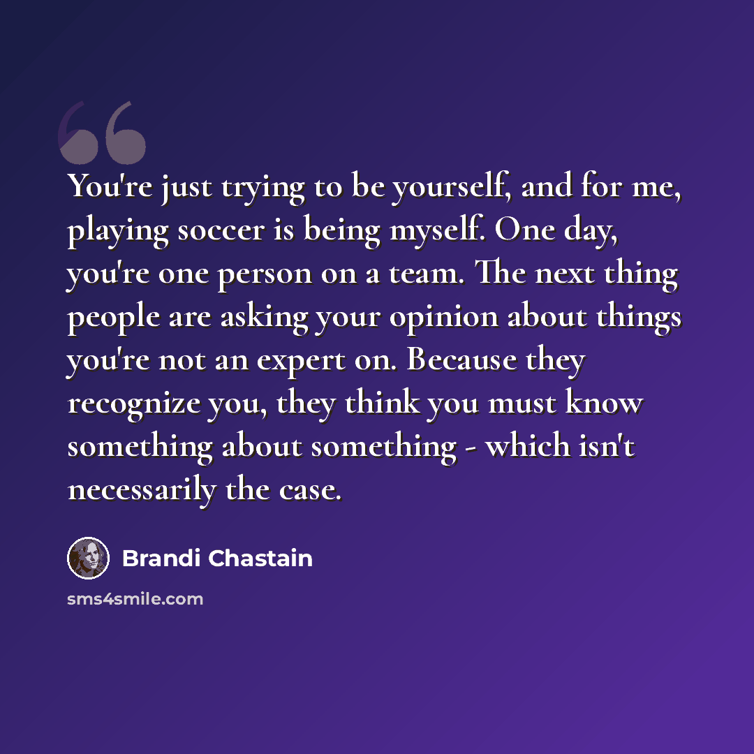 “You're just trying to be yourself, and for me, playing soccer is being myself. One day, you're one person on a team. The next thing people are asking your opinion about things you're not an expert on. Because they recognize you, they think you must know something about something - which isn't…” quote by Brandi Chastain