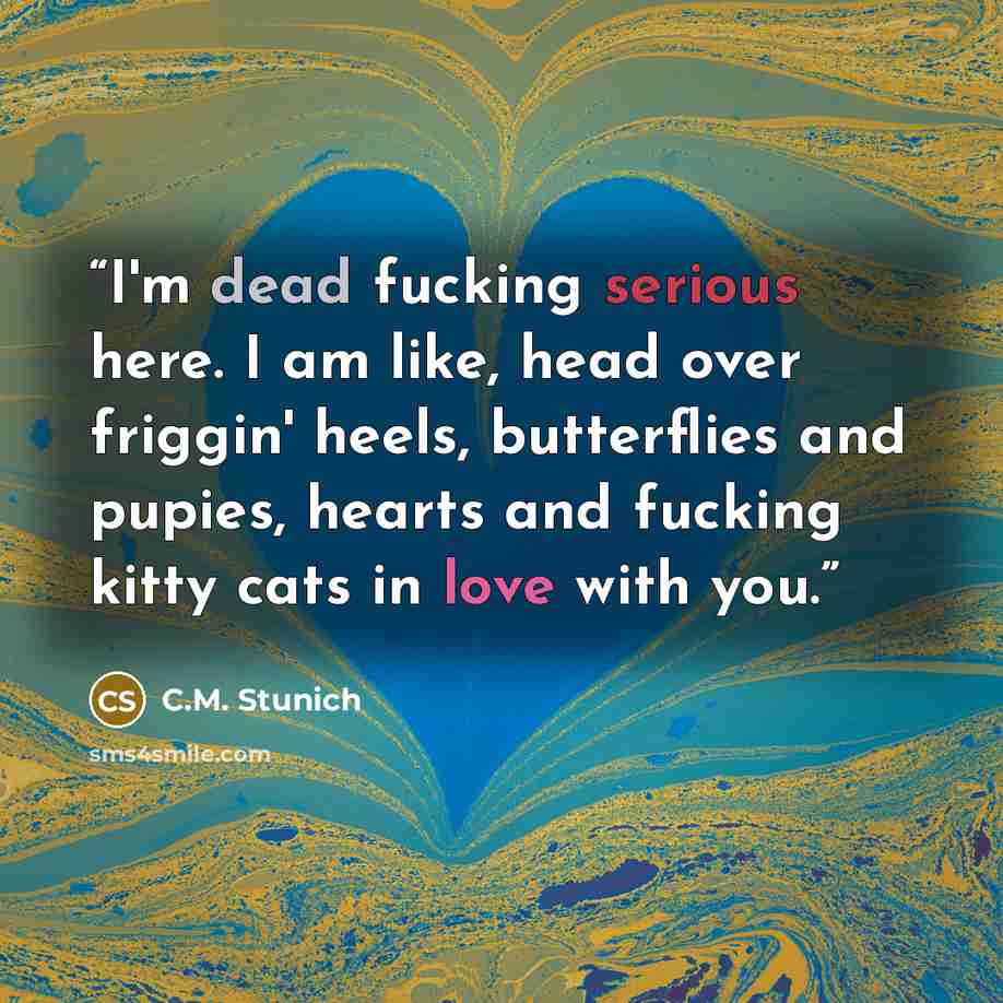 “I'm dead fucking serious here. I am like, head over friggin' heels, butterflies and pupies, hearts and fucking kitty cats in love with you.” quote by C.M. Stunich