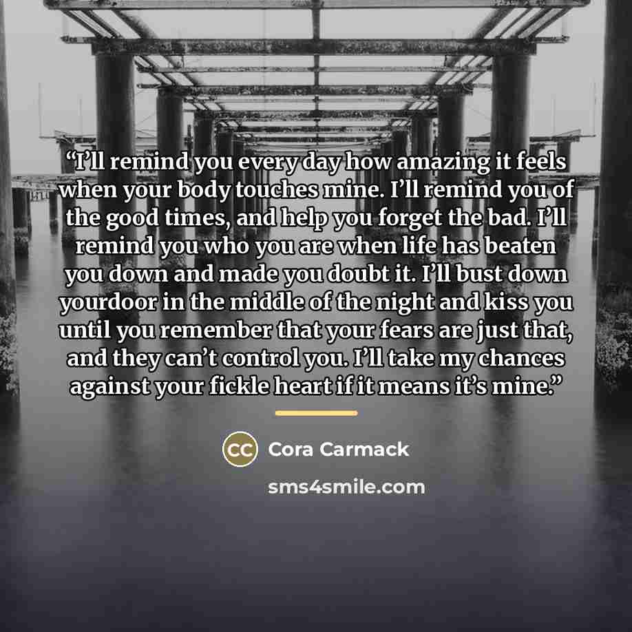“I’ll remind you every day how amazing it feels when your body touches mine. I’ll remind you of the good times, and help you forget the bad. I’ll remind you who you are when life has beaten you down and made you doubt it. I’ll bust down yourdoor in the middle of the night and kiss you until you…” quote by Cora Carmack