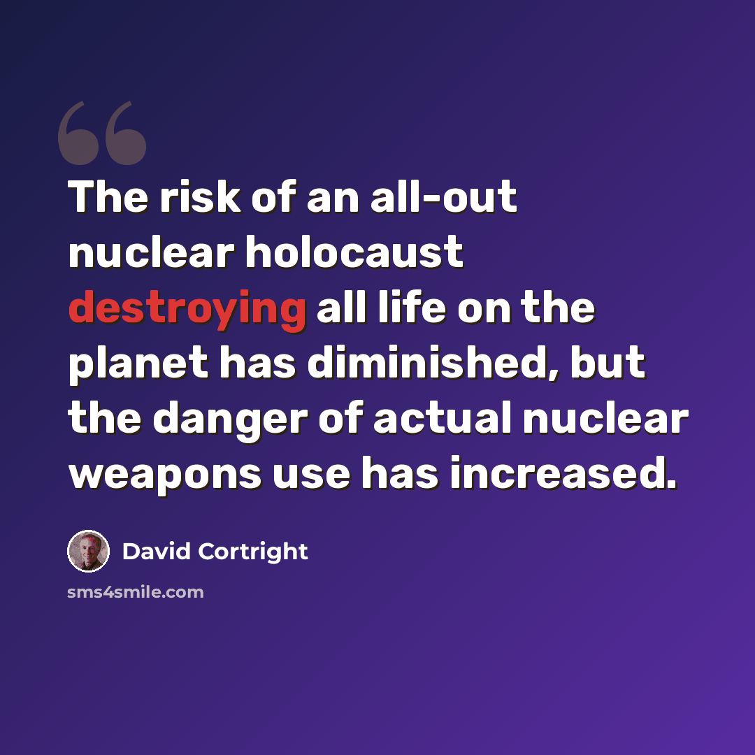 “The risk of an all-out nuclear holocaust destroying all life on the planet has diminished, but the danger of actual nuclear weapons use has increased.” quote by David Cortright