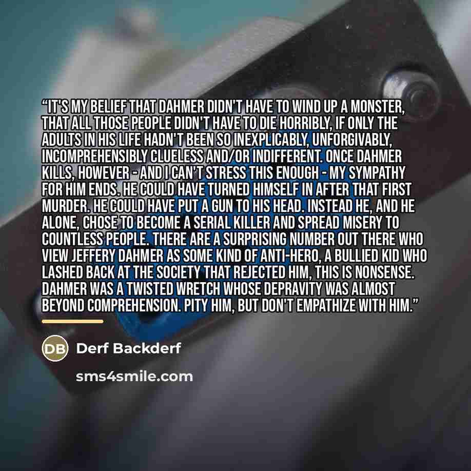 “It's my belief that Dahmer didn't have to wind up a monster, that all those people didn't have to die horribly, if only the adults in his life hadn't been so inexplicably, unforgivably, incomprehensibly clueless and/or indifferent. Once Dahmer kills, however - and I can't stress this enough - my…” quote by Derf Backderf