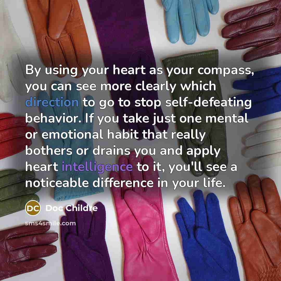 “By using your heart as your compass, you can see more clearly which direction to go to stop self-defeating behavior. If you take just one mental or emotional habit that really bothers or drains you and apply heart intelligence to it, you'll see a noticeable difference in your life.” quote by Doc Childre