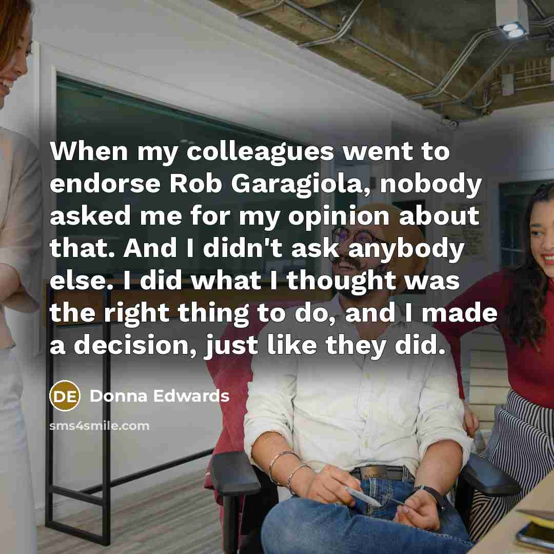 “When my colleagues went to endorse Rob Garagiola, nobody asked me for my opinion about that. And I didn't ask anybody else. I did what I thought was the right thing to do, and I made a decision, just like they did.” quote by Donna Edwards