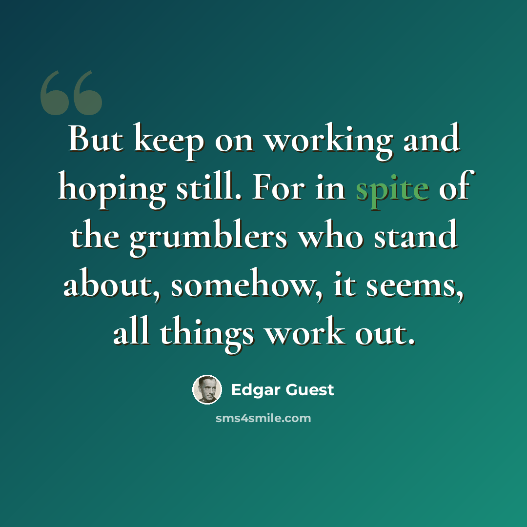 “But keep on working and hoping still. For in spite of the grumblers who stand about, somehow, it seems, all things work out.” quote by Edgar Guest