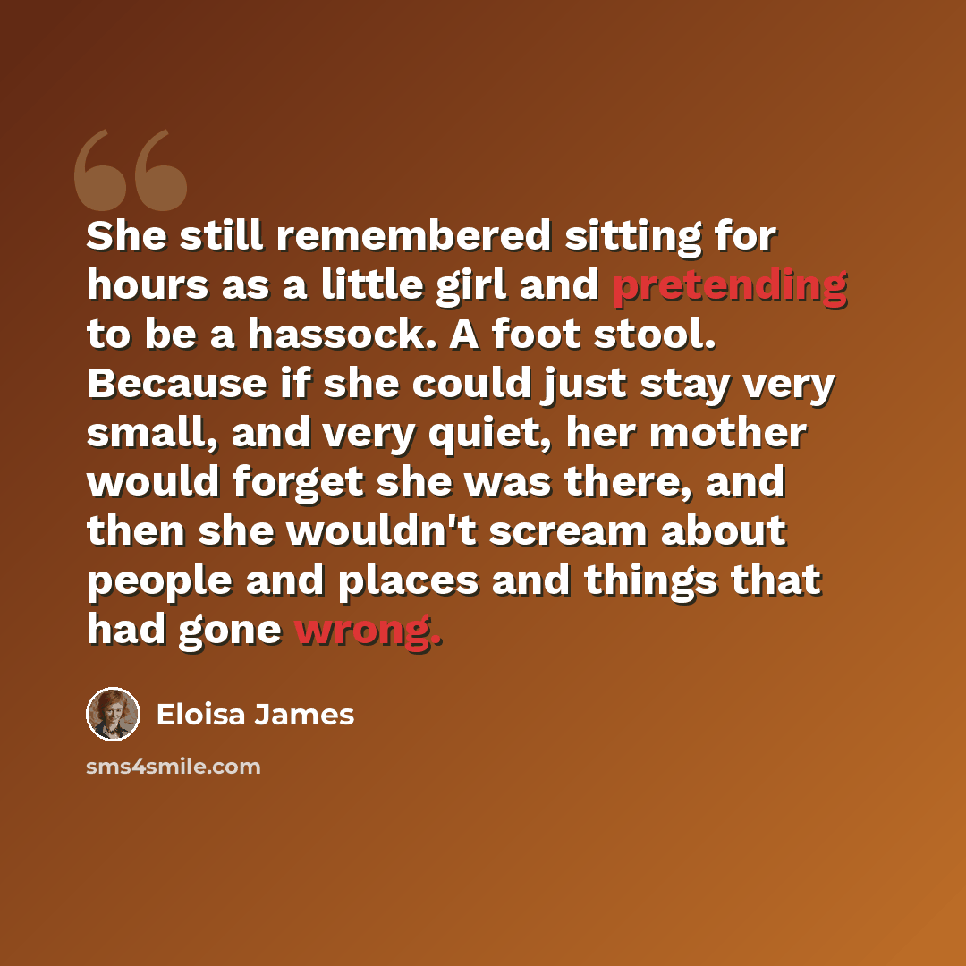 “She still remembered sitting for hours as a little girl and pretending to be a hassock. A foot stool. Because if she could just stay very small, and very quiet, her mother would forget she was there, and then she wouldn't scream about people and places and things that had gone wrong.” quote by Eloisa James