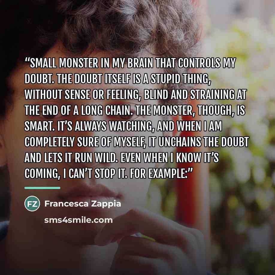 “small monster in my brain that controls my doubt. The doubt itself is a stupid thing, without sense or feeling, blind and straining at the end of a long chain. The monster, though, is smart. It’s always watching, and when I am completely sure of myself, it unchains the doubt and lets it run wild…” quote by Francesca Zappia