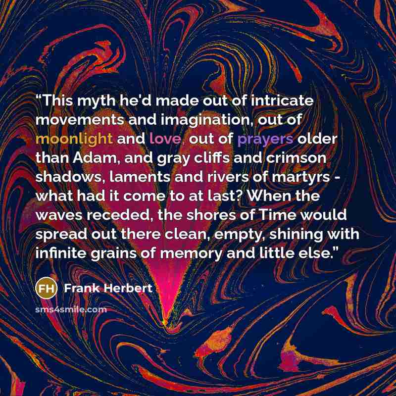 “This myth he'd made out of intricate movements and imagination, out of moonlight and love, out of prayers older than Adam, and gray cliffs and crimson shadows, laments and rivers of martyrs - what had it come to at last? When the waves receded, the shores of Time would spread out there clean…” quote by Frank Herbert