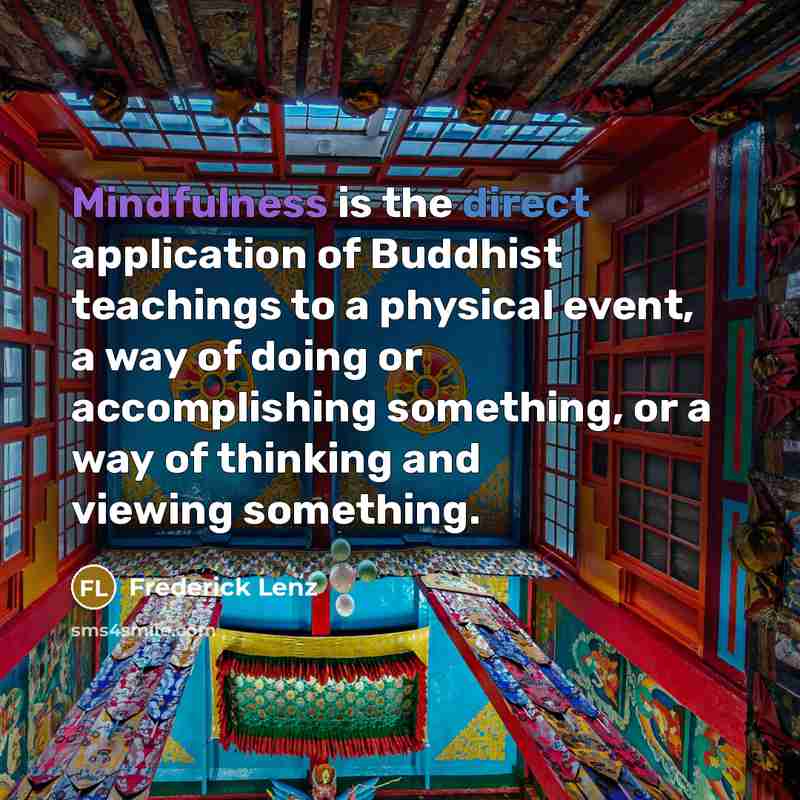 “Mindfulness is the direct application of Buddhist teachings to a physical event, a way of doing or accomplishing something, or a way of thinking and viewing something.” quote by Frederick Lenz