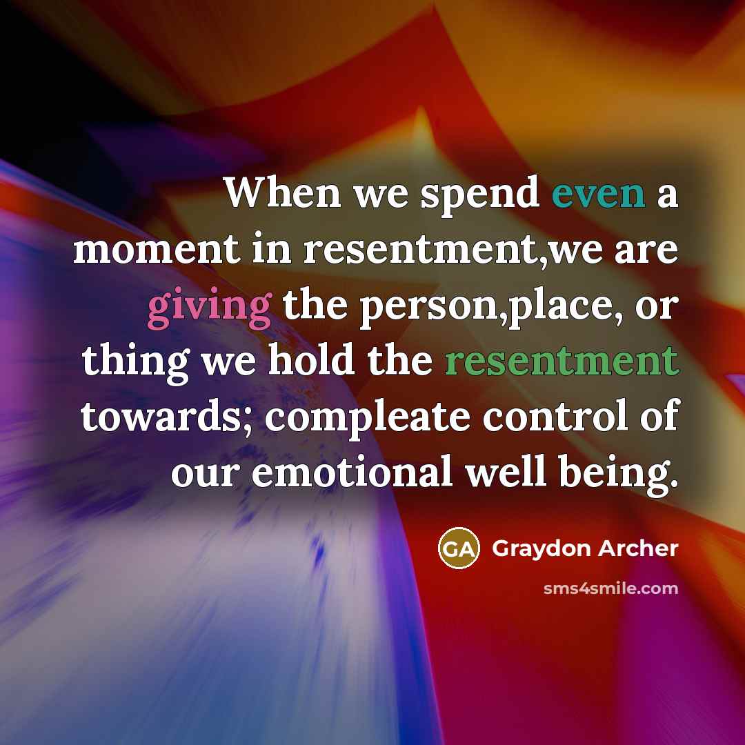 “When we spend even a moment in resentment,we are giving the person,place, or thing we hold the resentment towards; compleate control of our emotional well being.” quote by Graydon Archer