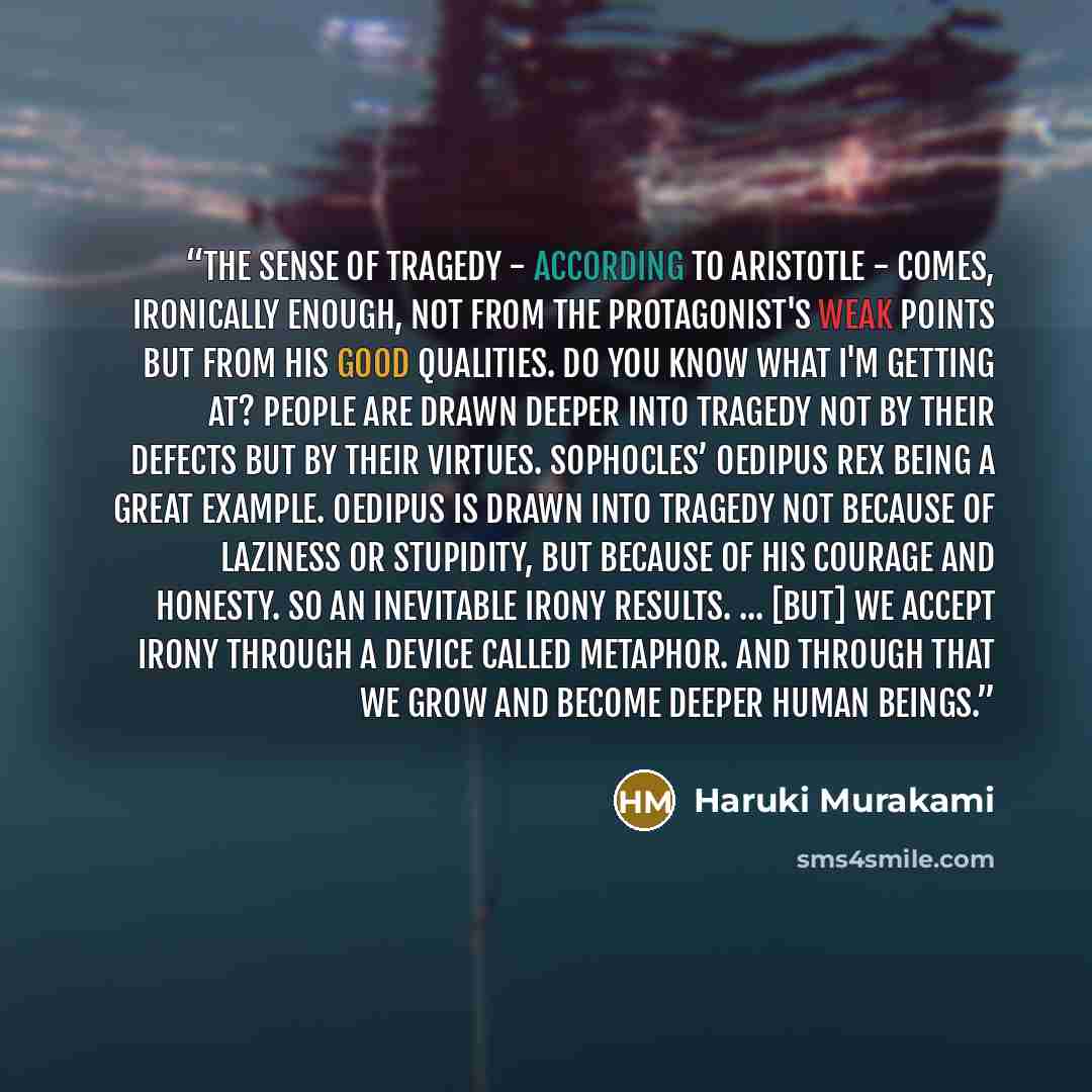 “The sense of tragedy - according to Aristotle - comes, ironically enough, not from the protagonist's weak points but from his good qualities. Do you know what I'm getting at? People are drawn deeper into tragedy not by their defects but by their virtues. Sophocles’ Oedipus Rex being a great…” quote by Haruki Murakami